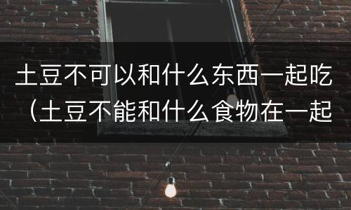 土豆不可以和什么东西一起吃（土豆不能和什么食物在一起吃）