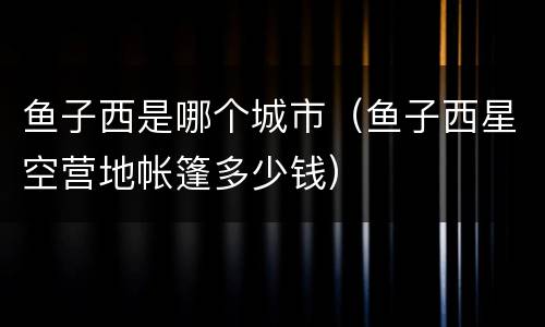 鱼子西是哪个城市（鱼子西星空营地帐篷多少钱）