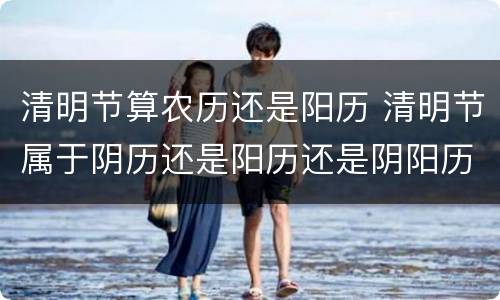 清明节算农历还是阳历 清明节属于阴历还是阳历还是阴阳历