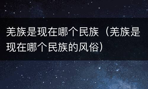 羌族是现在哪个民族（羌族是现在哪个民族的风俗）