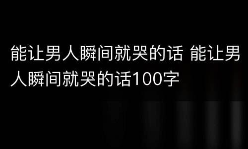 能让男人瞬间就哭的话 能让男人瞬间就哭的话100字
