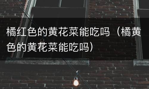 橘红色的黄花菜能吃吗（橘黄色的黄花菜能吃吗）
