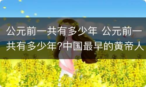 公元前一共有多少年 公元前一共有多少年?中国最早的黄帝人类最早发现