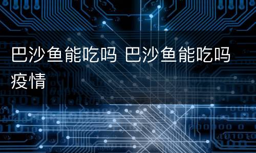 巴沙鱼能吃吗 巴沙鱼能吃吗 疫情