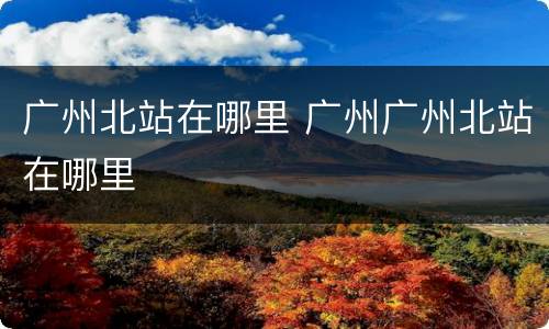广州北站在哪里 广州广州北站在哪里