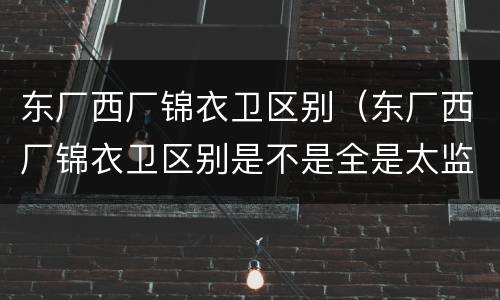 东厂西厂锦衣卫区别（东厂西厂锦衣卫区别是不是全是太监）