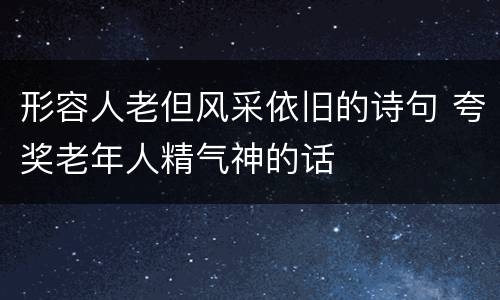 形容人老但风采依旧的诗句 夸奖老年人精气神的话