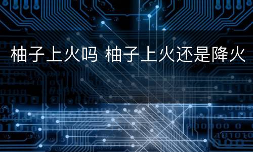 柚子上火吗 柚子上火还是降火