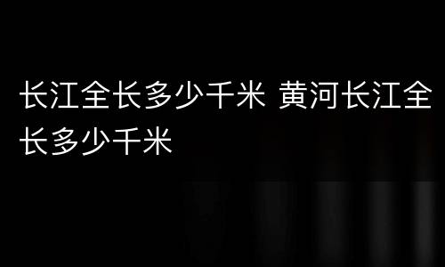 长江全长多少千米 黄河长江全长多少千米