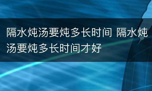 隔水炖汤要炖多长时间 隔水炖汤要炖多长时间才好