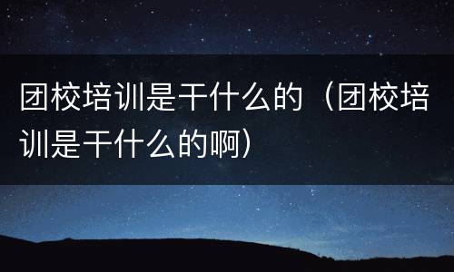 团校培训是干什么的（团校培训是干什么的啊）