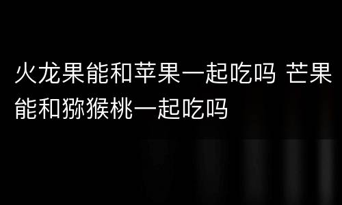 火龙果能和苹果一起吃吗 芒果能和猕猴桃一起吃吗