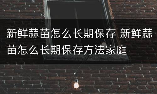新鲜蒜苗怎么长期保存 新鲜蒜苗怎么长期保存方法家庭