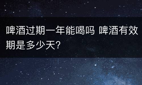 啤酒过期一年能喝吗 啤酒有效期是多少天?