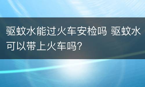 驱蚊水能过火车安检吗 驱蚊水可以带上火车吗?
