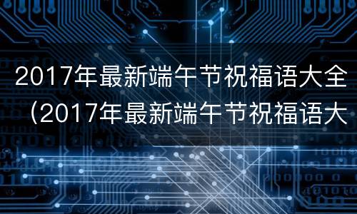 2017年最新端午节祝福语大全（2017年最新端午节祝福语大全及图片）