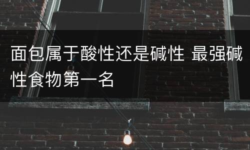 面包属于酸性还是碱性 最强碱性食物第一名