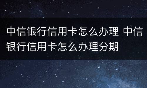 中信银行信用卡怎么办理 中信银行信用卡怎么办理分期
