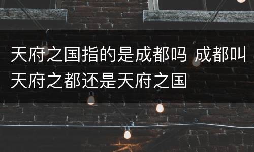 天府之国指的是成都吗 成都叫天府之都还是天府之国