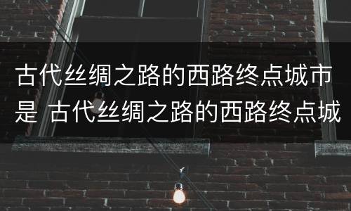 古代丝绸之路的西路终点城市是 古代丝绸之路的西路终点城市是(?A法国里昂