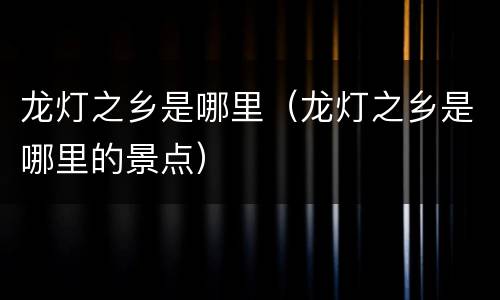 龙灯之乡是哪里（龙灯之乡是哪里的景点）