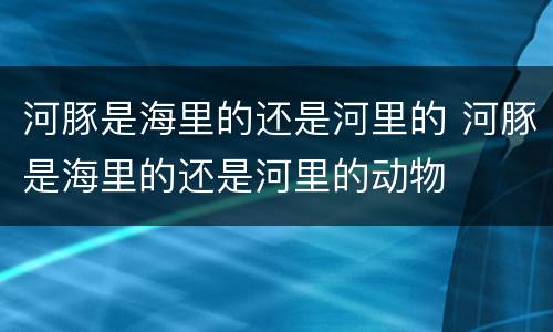 河豚是海里的还是河里的 河豚是海里的还是河里的动物