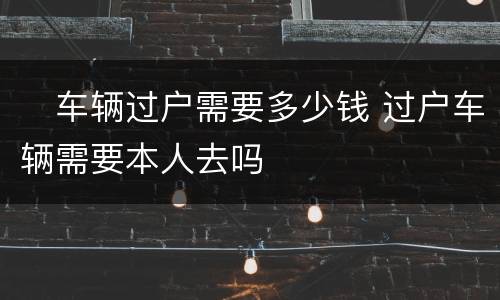 ​车辆过户需要多少钱 过户车辆需要本人去吗