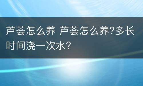 芦荟怎么养 芦荟怎么养?多长时间浇一次水?