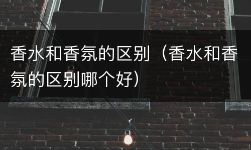香水和香氛的区别（香水和香氛的区别哪个好）