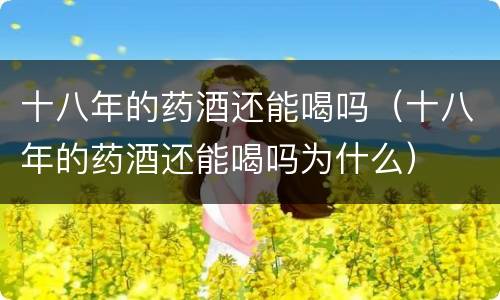 十八年的药酒还能喝吗（十八年的药酒还能喝吗为什么）