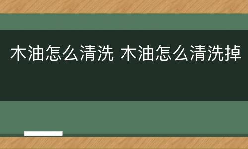 木油怎么清洗 木油怎么清洗掉