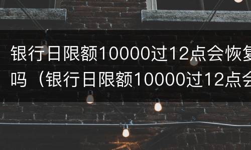 银行日限额10000过12点会恢复吗（银行日限额10000过12点会恢复吗为什么）