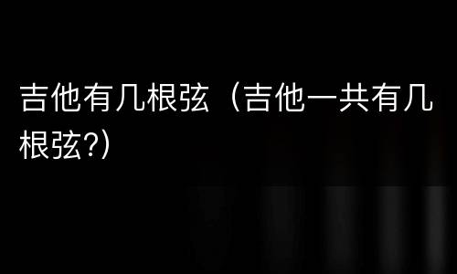 吉他有几根弦（吉他一共有几根弦?）