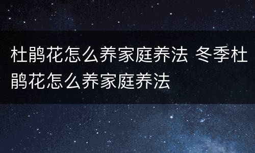 杜鹃花怎么养家庭养法 冬季杜鹃花怎么养家庭养法