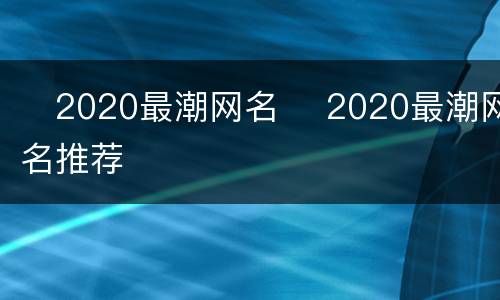 ​2020最潮网名 ​2020最潮网名推荐