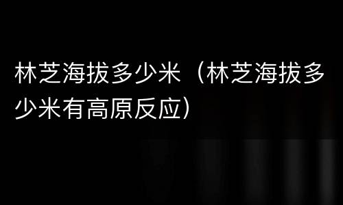 林芝海拔多少米（林芝海拔多少米有高原反应）