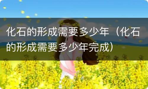 化石的形成需要多少年（化石的形成需要多少年完成）