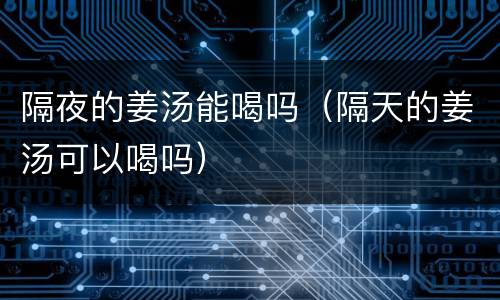 隔夜的姜汤能喝吗（隔天的姜汤可以喝吗）