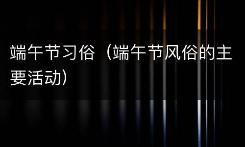 端午节习俗（端午节风俗的主要活动）