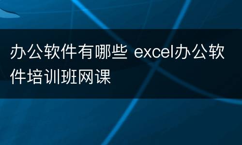 办公软件有哪些 excel办公软件培训班网课
