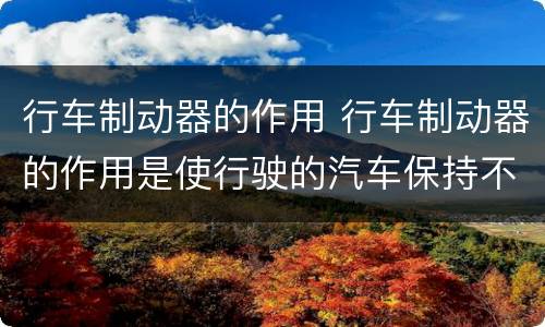 行车制动器的作用 行车制动器的作用是使行驶的汽车保持不动