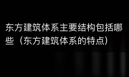 东方建筑体系主要结构包括哪些（东方建筑体系的特点）