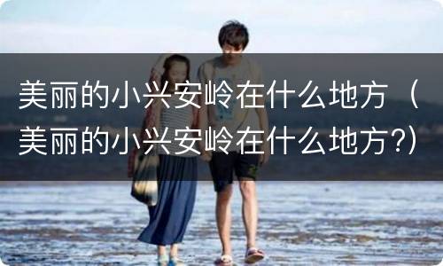 美丽的小兴安岭在什么地方（美丽的小兴安岭在什么地方?）