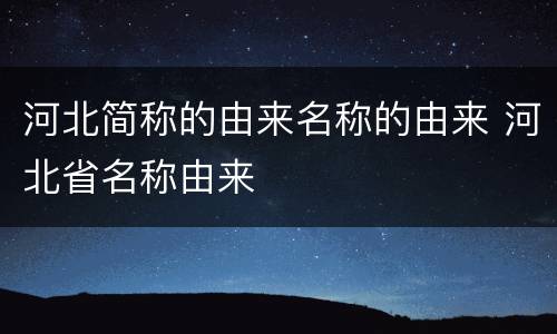 河北简称的由来名称的由来 河北省名称由来