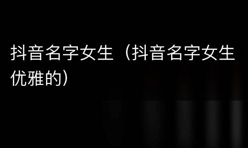抖音名字女生（抖音名字女生优雅的）