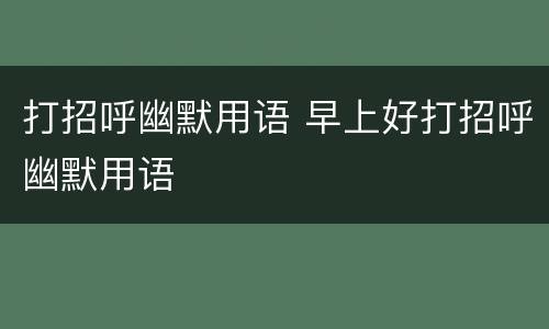 打招呼幽默用语 早上好打招呼幽默用语