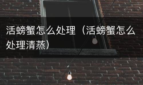 活螃蟹怎么处理（活螃蟹怎么处理清蒸）