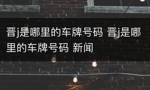 晋j是哪里的车牌号码 晋j是哪里的车牌号码 新闻