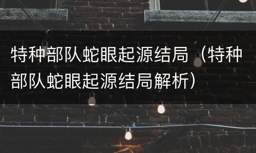 特种部队蛇眼起源结局（特种部队蛇眼起源结局解析）