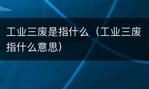工业三废是指什么（工业三废指什么意思）